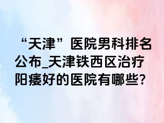 “天津”医院男科排名公布_天津铁西区治疗阳痿好的医院有哪些?