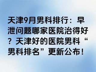 天津9月男科排行：早泄问题哪家医院治得好？天津好的医院男科“男科排名”更新公布！