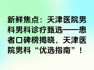 新鲜焦点：天津医院男科男科诊疗甄选——患者口碑榜揭晓，天津医院男科“优选指南”！