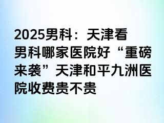 2025男科：天津看男科哪家医院好“重磅来袭”天津和平九洲医院收费贵不贵