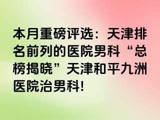 本月重磅评选：天津排名前列的医院男科“总榜揭晓”天津和平九洲医院治男科!