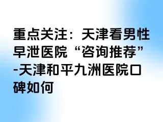 重点关注：天津看男性早泄医院“咨询推荐”-天津和平九洲医院口碑如何