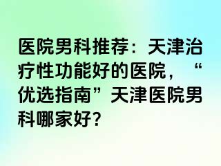 医院男科推荐：天津治疗性功能好的医院，“优选指南”天津医院男科哪家好？