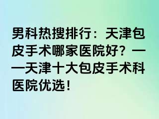 男科热搜排行：天津包皮手术哪家医院好？——天津十大包皮手术科医院优选！