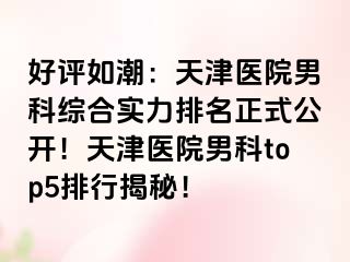 好评如潮：天津医院男科综合实力排名正式公开！天津医院男科top5排行揭秘！