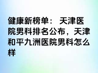 健康新榜单： 天津医院男科排名公布，天津和平九洲医院男科怎么样