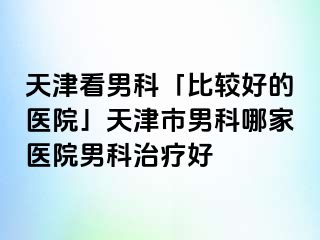 天津看男科「比较好的医院」天津市男科哪家医院男科治疗好