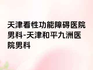天津看性功能障碍医院男科-天津和平九洲医院男科