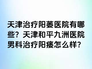 天津治疗阳萎医院有哪些？天津和平九洲医院男科治疗阳痿怎么样？