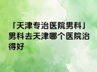 「天津专治医院男科」男科去天津哪个医院治得好