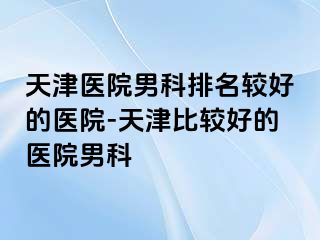 天津医院男科排名较好的医院-天津比较好的医院男科