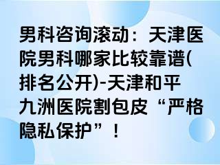 男科咨询滚动：天津医院男科哪家比较靠谱(排名公开)-天津和平九洲医院割包皮“严格隐私保护”！