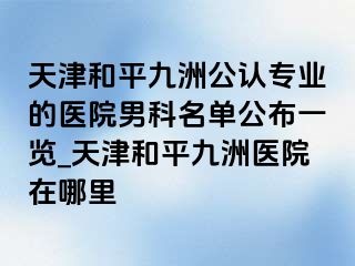 天津和平九洲公认专业的医院男科名单公布一览_天津和平九洲医院在哪里