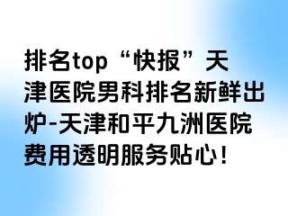 排名top“快报”天津医院男科排名新鲜出炉-天津和平九洲医院费用透明服务贴心！