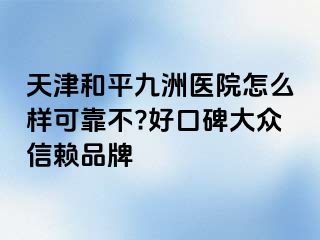 天津和平九洲医院怎么样可靠不?好口碑大众信赖品牌