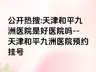 公开热搜:天津和平九洲医院是好医院吗--天津和平九洲医院预约挂号