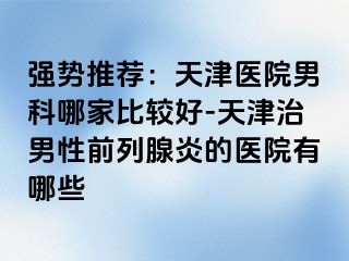 强势推荐：天津医院男科哪家比较好-天津治男性前列腺炎的医院有哪些
