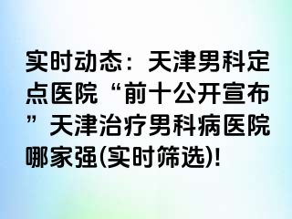 实时动态：天津男科定点医院“前十公开宣布”天津治疗男科病医院哪家强(实时筛选)!