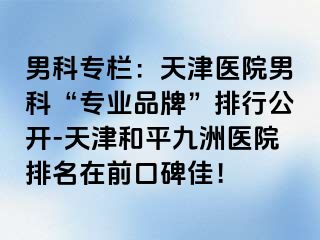 男科专栏：天津医院男科“专业品牌”排行公开-天津和平九洲医院排名在前口碑佳！