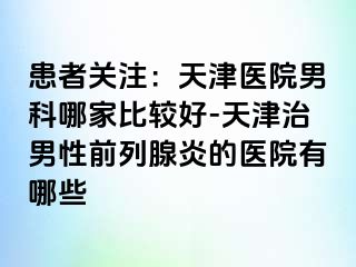 患者关注：天津医院男科哪家比较好-天津治男性前列腺炎的医院有哪些