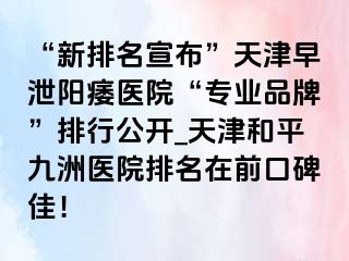 “新排名宣布”天津早泄阳痿医院“专业品牌”排行公开_天津和平九洲医院排名在前口碑佳！