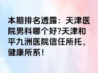 本期排名透露：天津医院男科哪个好?天津和平九洲医院信任所托，健康所系！