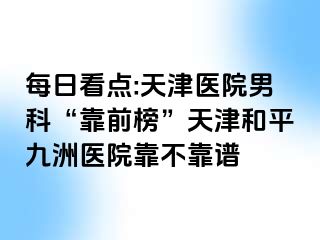 每日看点:天津医院男科“靠前榜”天津和平九洲医院靠不靠谱