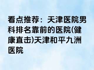 看点推荐：天津医院男科排名靠前的医院(健康直击)天津和平九洲医院