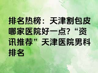 排名热榜：天津割包皮哪家医院好一点?“资讯推荐”天津医院男科排名