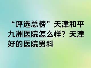 “评选总榜”天津和平九洲医院怎么样？天津好的医院男科