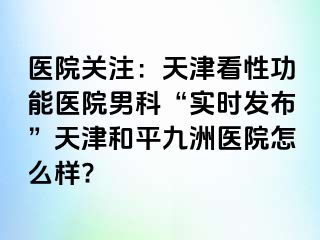 医院关注：天津看性功能医院男科“实时发布”天津和平九洲医院怎么样?