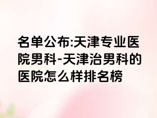 名单公布:天津专业医院男科-天津治男科的医院怎么样排名榜