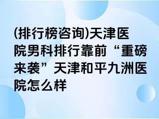 (排行榜咨询)天津医院男科排行靠前“重磅来袭”天津和平九洲医院怎么样