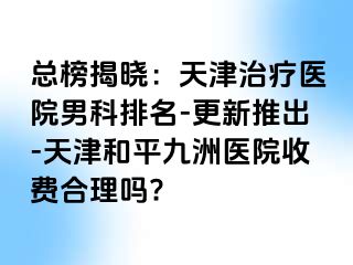 总榜揭晓：天津治疗医院男科排名-更新推出-天津和平九洲医院收费合理吗?