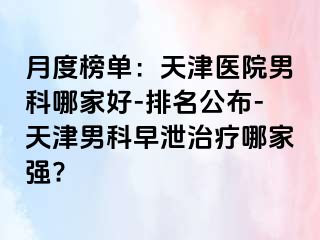 月度榜单：天津医院男科哪家好-排名公布-天津男科早泄治疗哪家强?