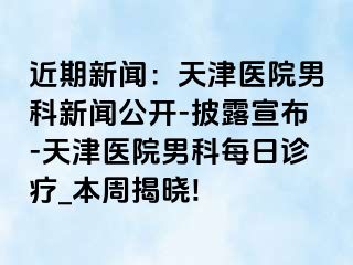 近期新闻：天津医院男科新闻公开-披露宣布-天津医院男科每日诊疗_本周揭晓!