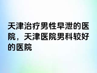 天津治疗男性早泄的医院，天津医院男科较好的医院