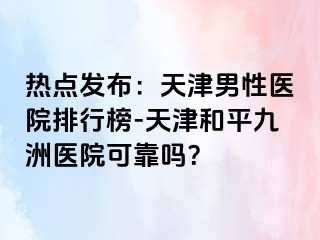 热点发布：天津男性医院排行榜-天津和平九洲医院可靠吗？