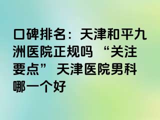 口碑排名：天津和平九洲医院正规吗 “关注要点” 天津医院男科哪一个好