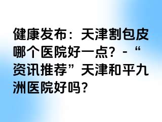 健康发布：天津割包皮哪个医院好一点？-“资讯推荐”天津和平九洲医院好吗？