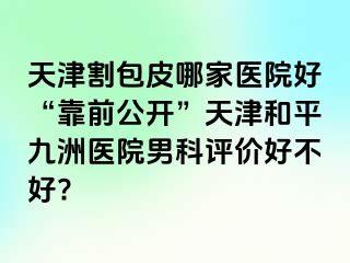 天津割包皮哪家医院好“靠前公开”天津和平九洲医院男科评价好不好?