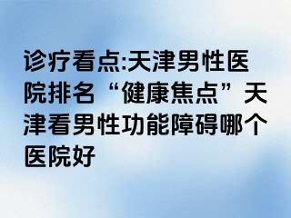 诊疗看点:天津男性医院排名“健康焦点”天津看男性功能障碍哪个医院好