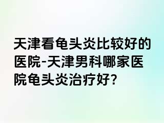 天津看龟头炎比较好的医院-天津男科哪家医院龟头炎治疗好？