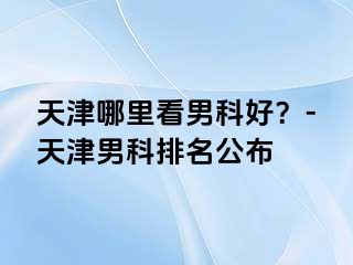 天津哪里看男科好？-天津男科排名公布