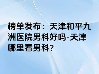 榜单发布：天津和平九洲医院男科好吗-天津哪里看男科？