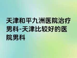 天津和平九洲医院治疗男科-天津比较好的医院男科