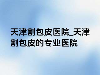 天津割包皮医院_天津割包皮的专业医院