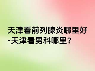 天津看前列腺炎哪里好-天津看男科哪里？