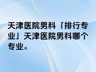 天津医院男科「排行专业」天津医院男科哪个专业。