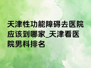 天津性功能障碍去医院应该到哪家_天津看医院男科排名